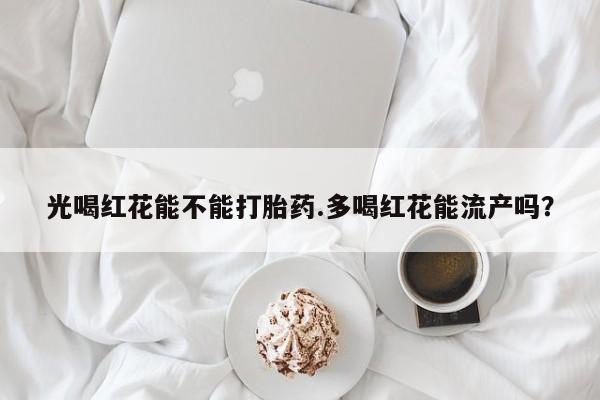 私人卖堕胎药的微信光喝红花能不能打胎药.多喝红花能流产吗？