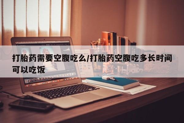 私人卖堕胎药的微信打胎药需要空腹吃么/打胎药空腹吃多长时间可以吃饭