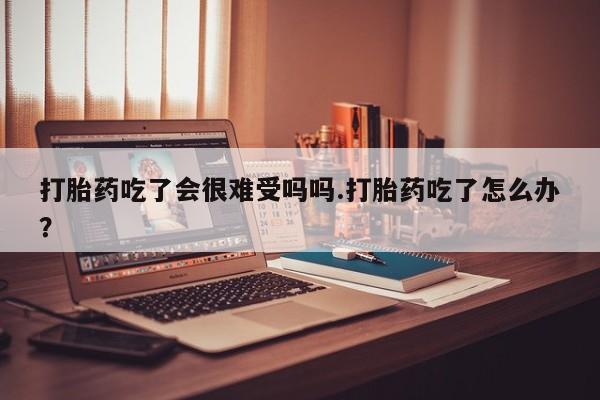 私人卖堕胎药的微信打胎药吃了会很难受吗吗.打胎药吃了怎么办？