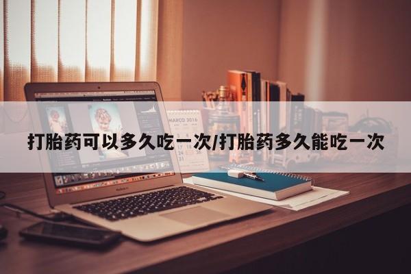 私人卖堕胎药的微信打胎药可以多久吃一次/打胎药多久能吃一次