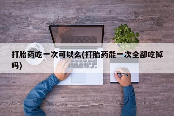 私人卖堕胎药的微信打胎药吃一次可以么(打胎药能一次全部吃掉吗)
