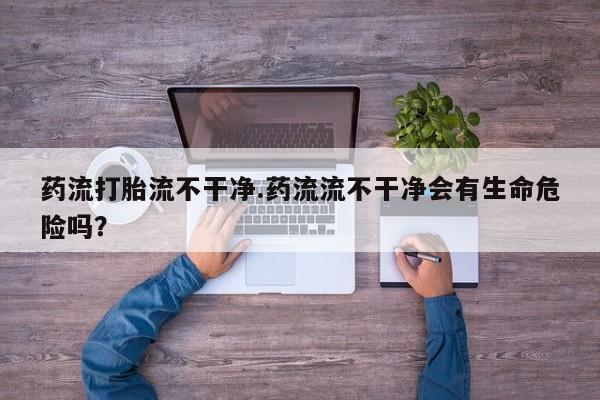 私人卖堕胎药的微信药流打胎流不干净.药流流不干净会有生命危险吗？
