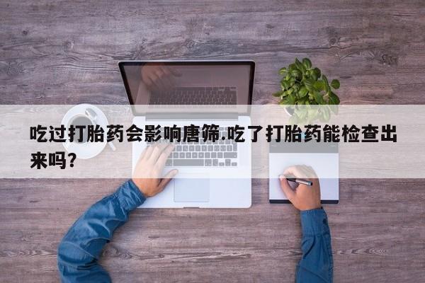 私人卖堕胎药的微信吃过打胎药会影响唐筛.吃了打胎药能检查出来吗？