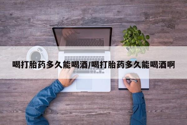 私人卖堕胎药的微信喝打胎药多久能喝酒/喝打胎药多久能喝酒啊