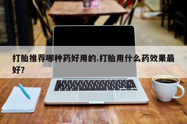 私人卖堕胎药的微信打胎推荐哪种药好用的.打胎用什么药效果最好？
