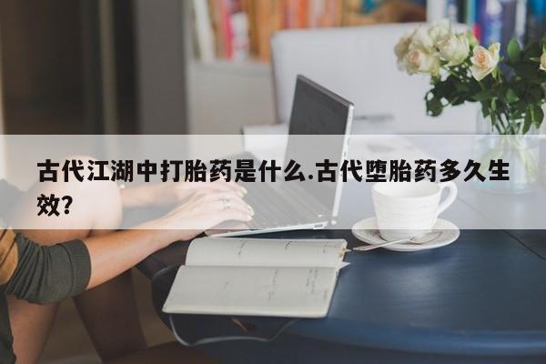 私人卖堕胎药的微信古代江湖中打胎药是什么.古代堕胎药多久生效？