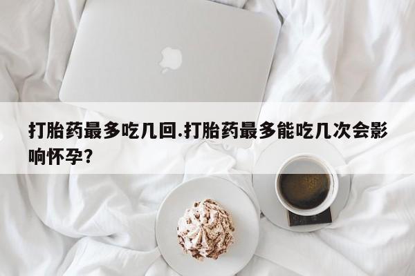 私人卖堕胎药的微信打胎药最多吃几回.打胎药最多能吃几次会影响怀孕？