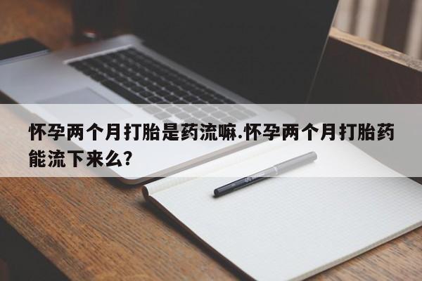 私人卖堕胎药的微信怀孕两个月打胎是药流嘛.怀孕两个月打胎药能流下来么？