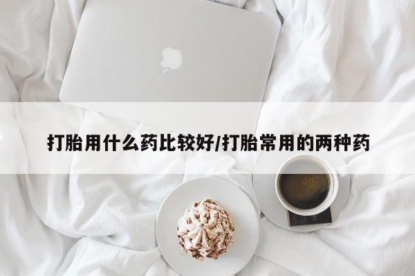 私人卖堕胎药的微信打胎用什么药比较好/打胎常用的两种药