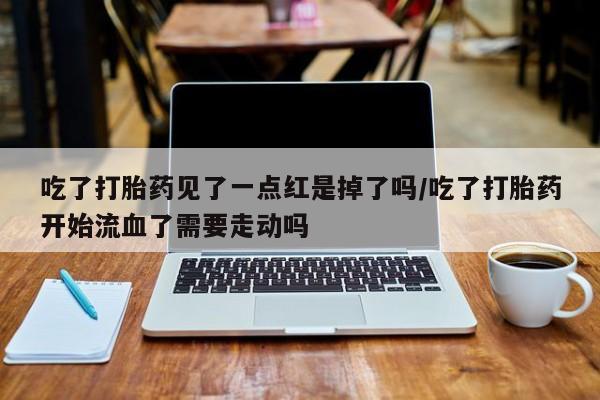 私人卖堕胎药的微信吃了打胎药见了一点红是掉了吗/吃了打胎药开始流血了需要走动吗