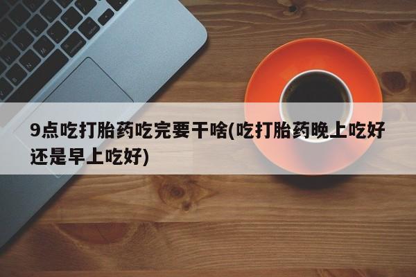 私人卖堕胎药的微信9点吃打胎药吃完要干啥(吃打胎药晚上吃好还是早上吃好)