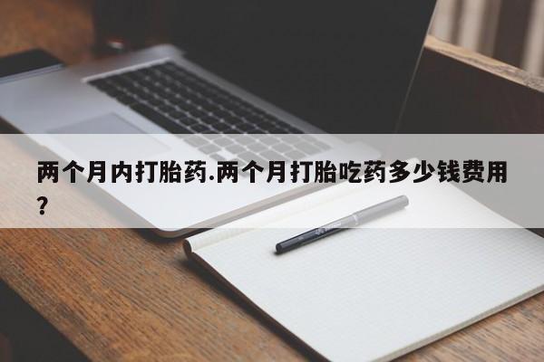私人卖堕胎药的微信两个月内打胎药.两个月打胎吃药多少钱费用？