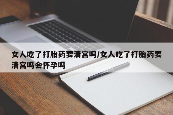 私人卖堕胎药的微信女人吃了打胎药要清宫吗/女人吃了打胎药要清宫吗会怀孕吗