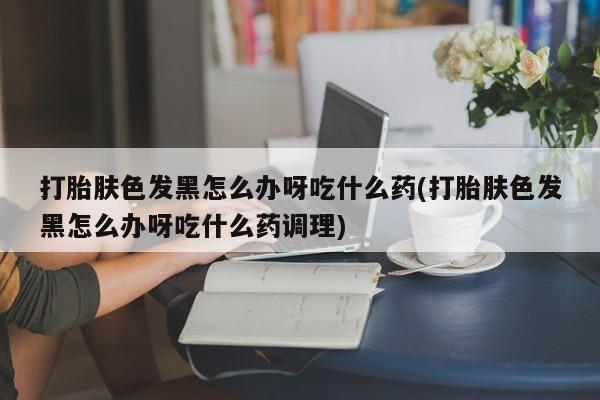 私人卖堕胎药的微信打胎肤色发黑怎么办呀吃什么药(打胎肤色发黑怎么办呀吃什么药调理)