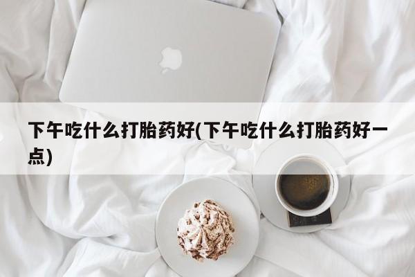 私人卖堕胎药的微信下午吃什么打胎药好(下午吃什么打胎药好一点)