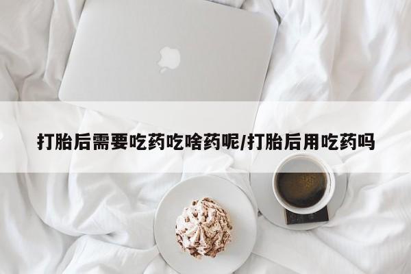 私人卖堕胎药的微信打胎后需要吃药吃啥药呢/打胎后用吃药吗