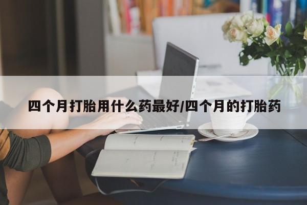 私人卖堕胎药的微信四个月打胎用什么药最好/四个月的打胎药