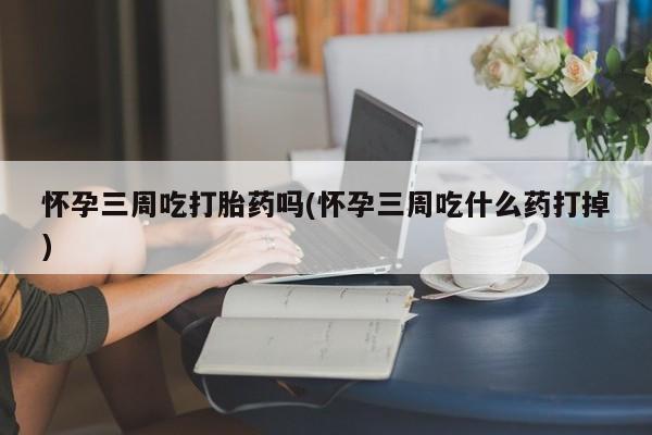 私人卖堕胎药的微信怀孕三周吃打胎药吗(怀孕三周吃什么药打掉)