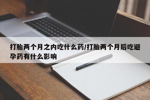 私人卖堕胎药的微信打胎两个月之内吃什么药/打胎两个月后吃避孕药有什么影响