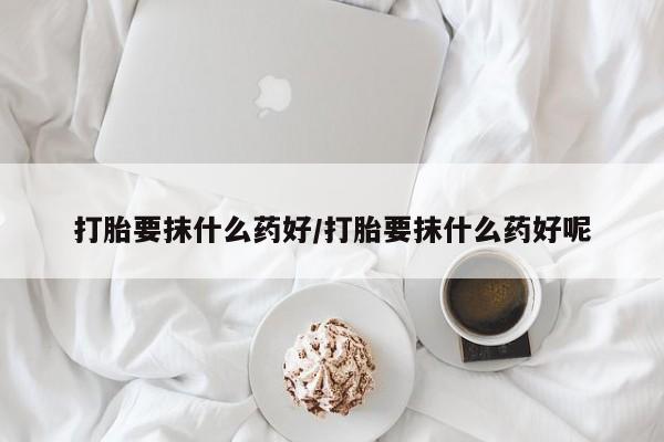 私人卖堕胎药的微信打胎要抹什么药好/打胎要抹什么药好呢