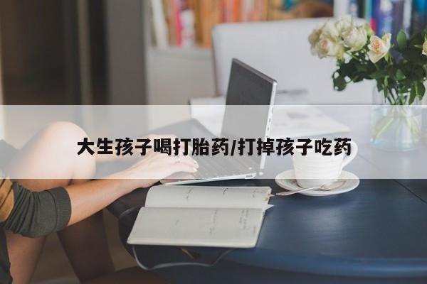私人卖堕胎药的微信大生孩子喝打胎药/打掉孩子吃药