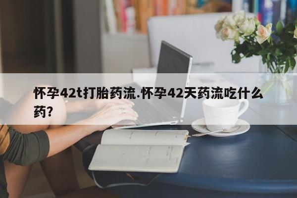 私人卖堕胎药的微信怀孕42t打胎药流.怀孕42天药流吃什么药?