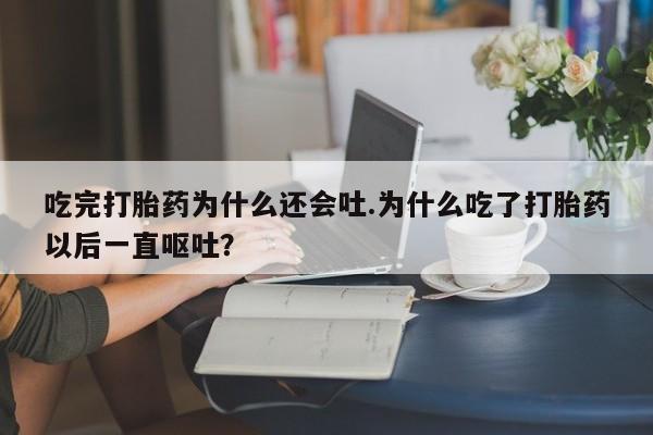私人卖堕胎药的微信吃完打胎药为什么还会吐.为什么吃了打胎药以后一直呕吐?