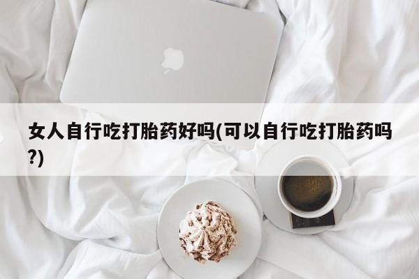 私人卖堕胎药的微信女人自行吃打胎药好吗(可以自行吃打胎药吗?)