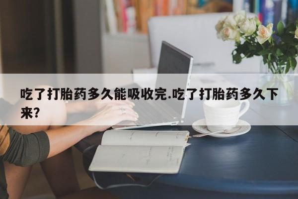 私人卖堕胎药的微信吃了打胎药多久能吸收完.吃了打胎药多久下来?