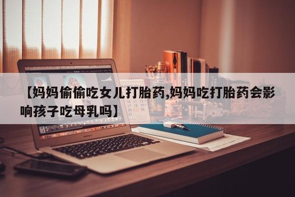 私人卖堕胎药的微信【妈妈偷偷吃女儿打胎药,妈妈吃打胎药会影响孩子吃母乳吗】