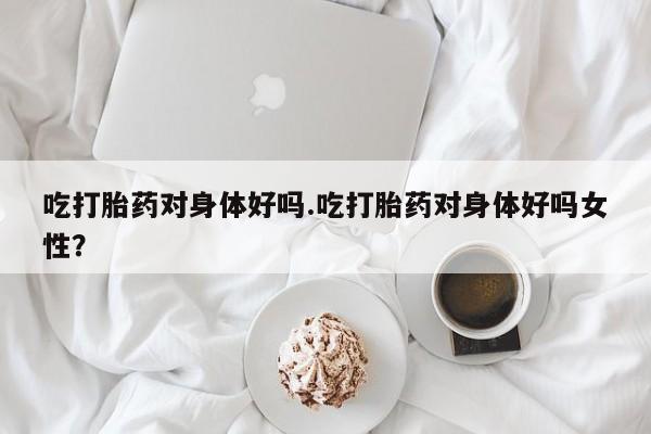 私人卖堕胎药的微信吃打胎药对身体好吗.吃打胎药对身体好吗女性？