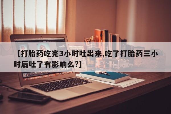 私人卖堕胎药的微信【打胎药吃完3小时吐出来,吃了打胎药三小时后吐了有影响么?】